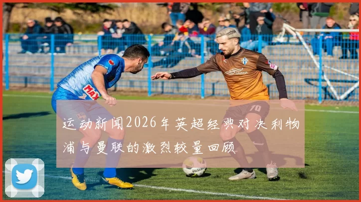 运动新闻2026年英超经典对决利物浦与曼联的激烈较量回顾