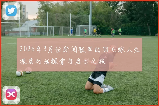 2026年3月份新闻张军的羽毛球人生深度对话探索与启示之旅