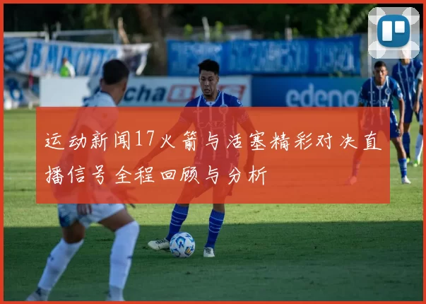 运动新闻17火箭与活塞精彩对决直播信号全程回顾与分析