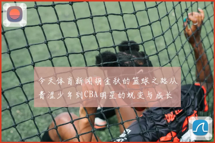 今天体育新闻胡金秋的篮球之路从青涩少年到CBA明星的蜕变与成长