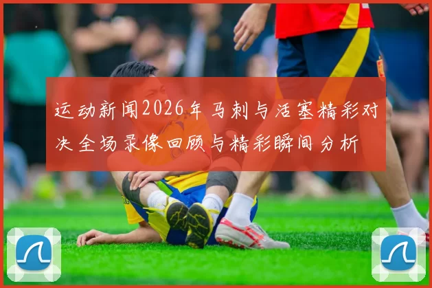 运动新闻2026年马刺与活塞精彩对决全场录像回顾与精彩瞬间分析