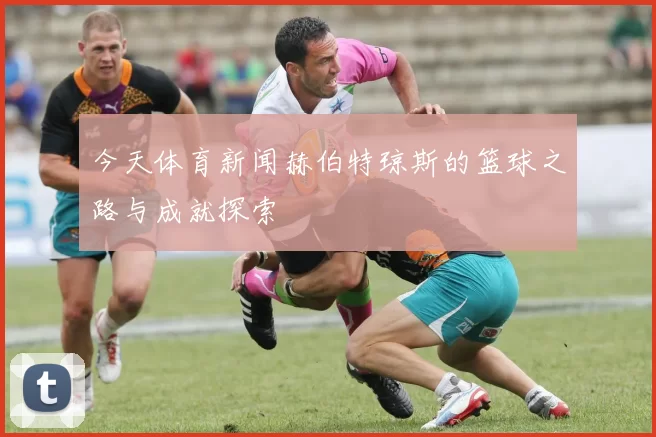 今天体育新闻赫伯特琼斯的篮球之路与成就探索